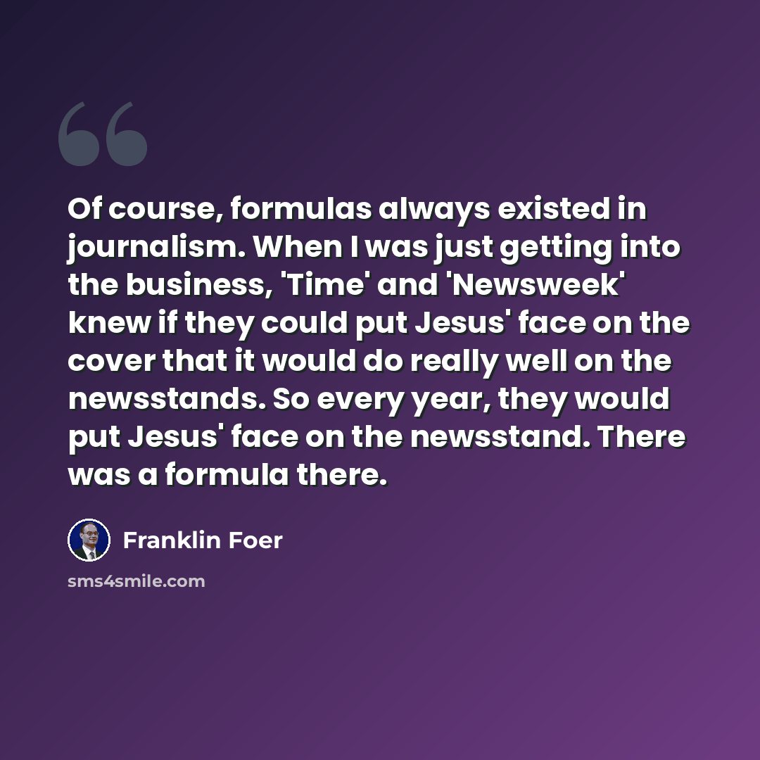 “Of course, formulas always existed in journalism. When I was just getting into the business, 'Time' and 'Newsweek' knew if they could put Jesus' face on the cover that it would do really well on the newsstands. So every year, they would put Jesus' face on the newsstand. There was a formula there.” quote by Franklin Foer