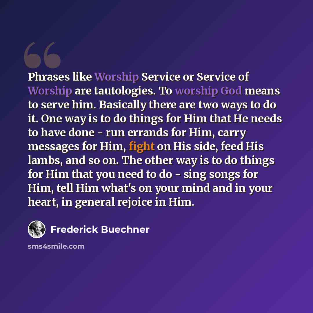 “Phrases like Worship Service or Service of Worship are tautologies. To worship God means to serve him. Basically there are two ways to do it. One way is to do things for Him that He needs to have done - run errands for Him, carry messages for Him, fight on His side, feed His lambs, and so on. The…” quote by Frederick Buechner