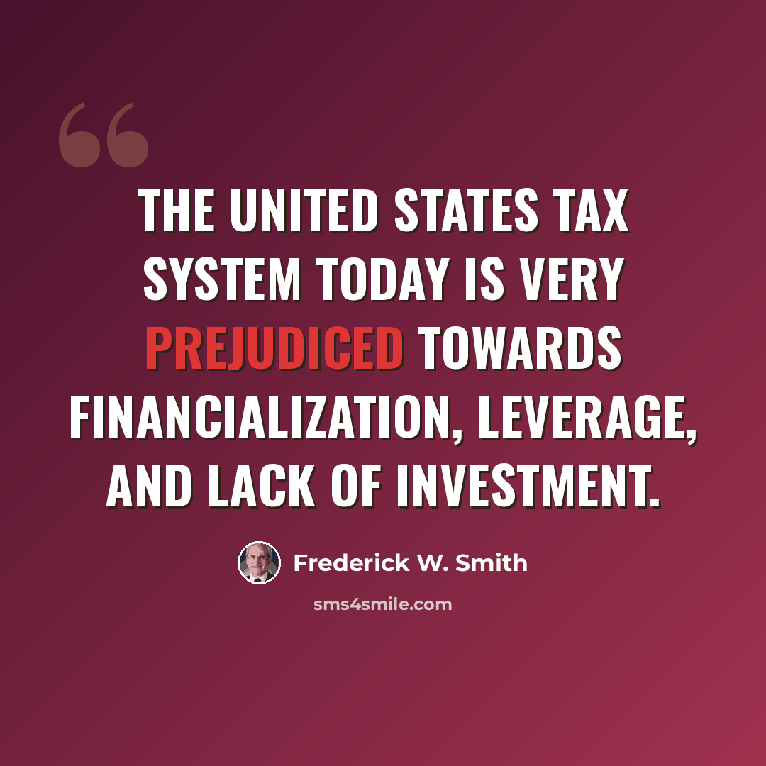 “The United States tax system today is very prejudiced towards financialization, leverage, and lack of investment.” quote by Frederick W. Smith