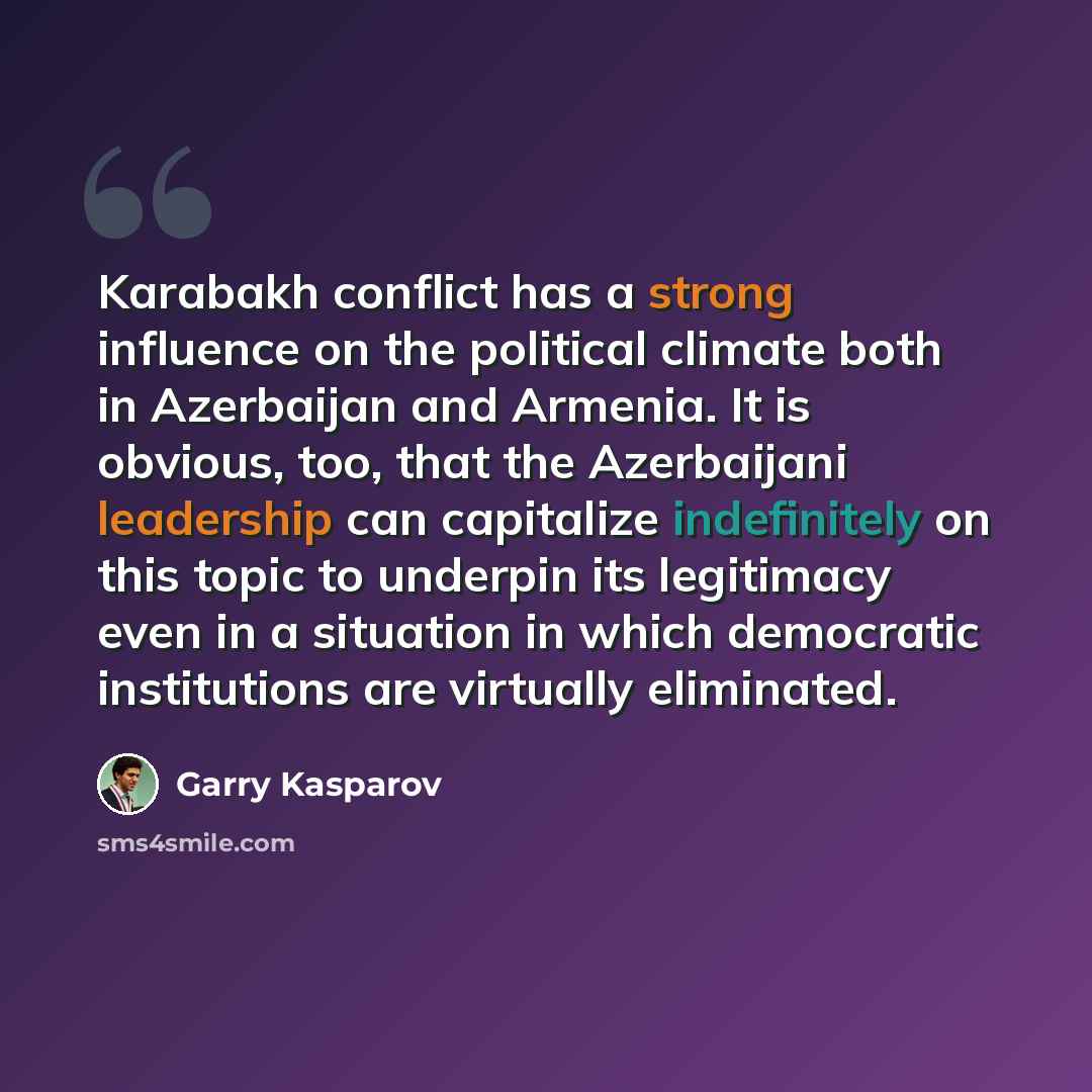 “Karabakh conflict has a strong influence on the political climate both in Azerbaijan and Armenia. It is obvious, too, that the Azerbaijani leadership can capitalize indefinitely on this topic to underpin its legitimacy even in a situation in which democratic institutions are virtually eliminated.” quote by Garry Kasparov