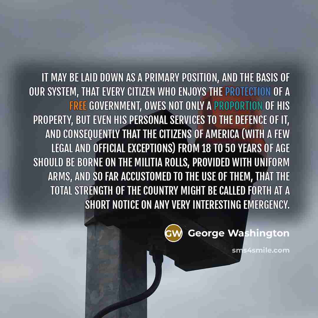 “It may be laid down as a primary position, and the basis of our system, that every Citizen who enjoys the protection of a free Government, owes not only a proportion of his property, but even his personal services to the defence of it, and consequently that the Citizens of America (with a few…” quote by George Washington