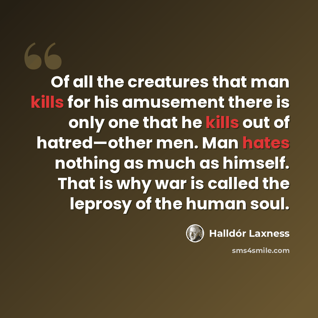 “Of all the creatures that man kills for his amusement there is only one that he kills out of hatred—other men. Man hates nothing as much as himself. That is why war is called the leprosy of the human soul.” quote by Halldór Laxness