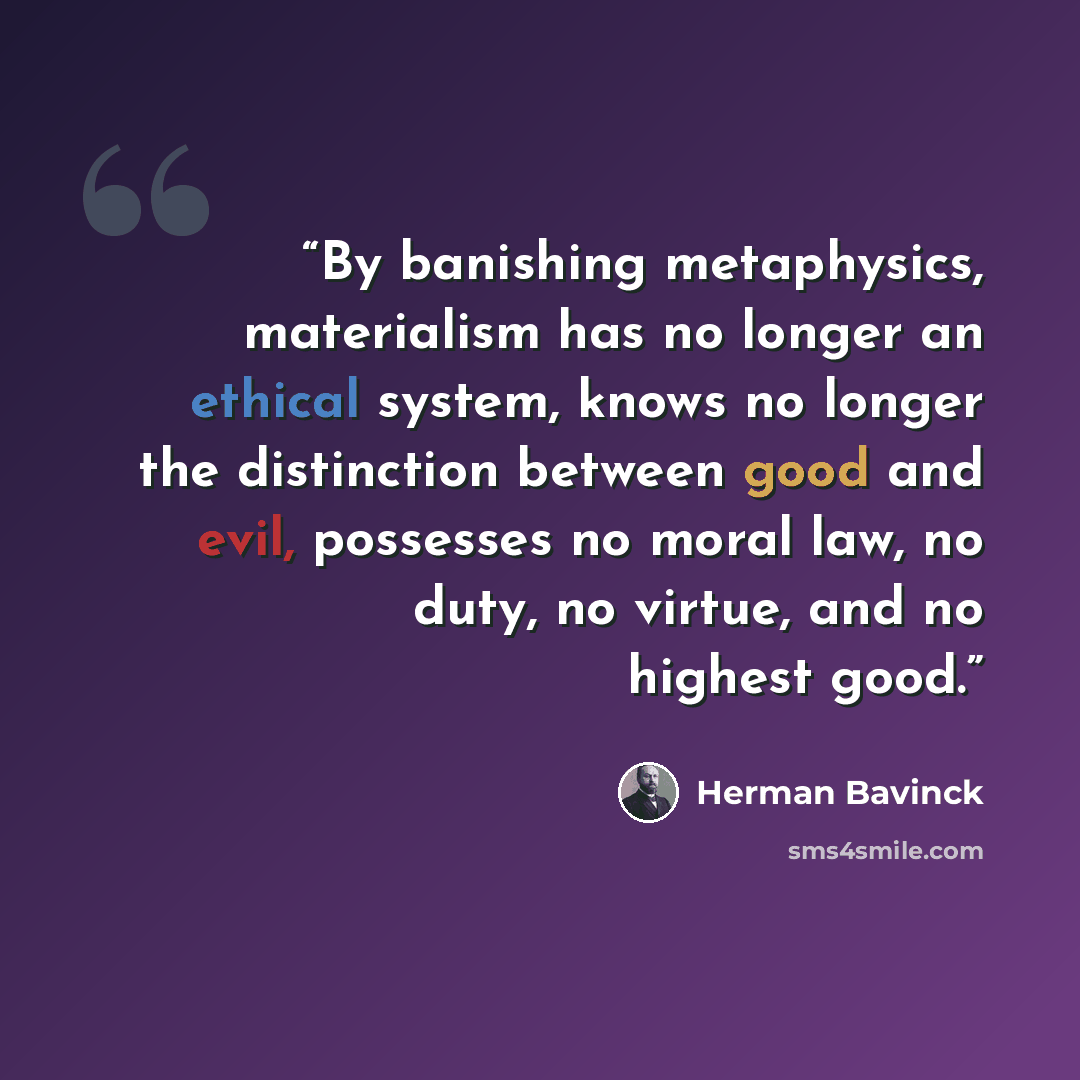 “By banishing metaphysics, materialism has no longer an ethical system, knows no longer the distinction between good and evil, possesses no moral law, no duty, no virtue, and no highest good.” quote by Herman Bavinck