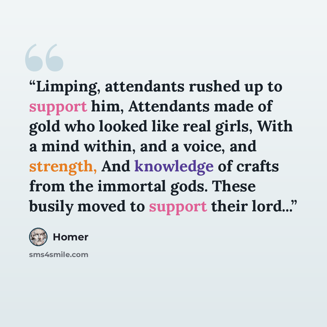 “Limping, attendants rushed up to support him, Attendants made of gold who looked like real girls, With a mind within, and a voice, and strength, And knowledge of crafts from the immortal gods. These busily moved to support their lord...” quote by Homer