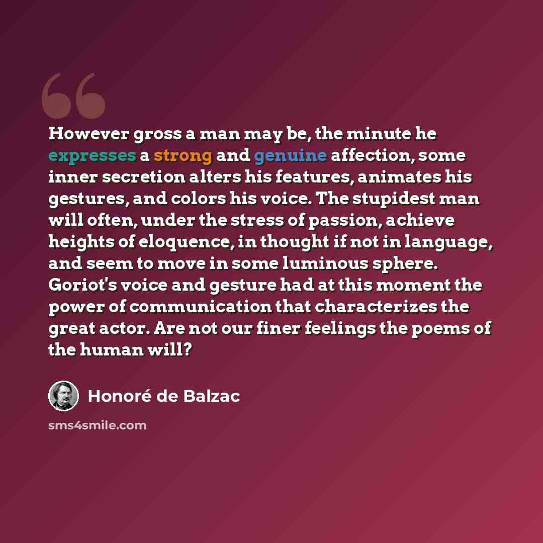 “However gross a man may be, the minute he expresses a strong and genuine affection, some inner secretion alters his features, animates his gestures, and colors his voice. The stupidest man will often, under the stress of passion, achieve heights of eloquence, in thought if not in language, and…” quote by Honore de Balzac