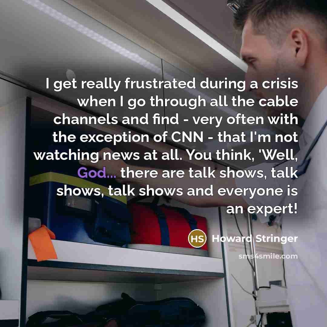 “I get really frustrated during a crisis when I go through all the cable channels and find - very often with the exception of CNN - that I'm not watching news at all. You think, 'Well, God... there are talk shows, talk shows, talk shows and everyone is an expert!” quote by Howard Stringer