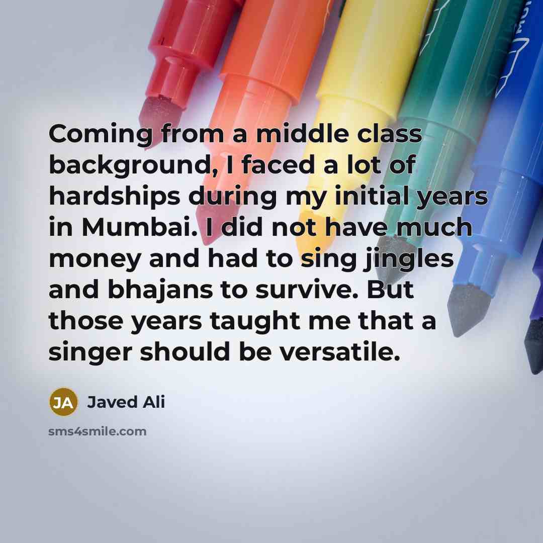 “Coming from a middle class background, I faced a lot of hardships during my initial years in Mumbai. I did not have much money and had to sing jingles and bhajans to survive. But those years taught me that a singer should be versatile.” quote by Javed Ali