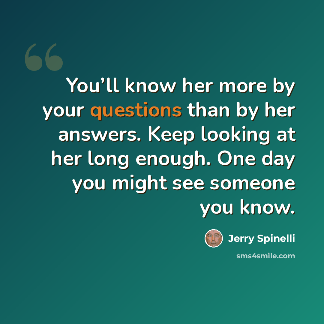 “You’ll know her more by your questions than by her answers. Keep looking at her long enough. One day you might see someone you know.” quote by Jerry Spinelli