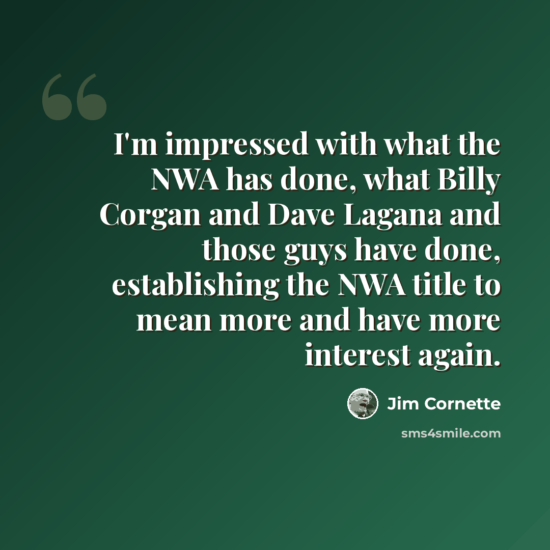 “I'm impressed with what the NWA has done, what Billy Corgan and Dave Lagana and those guys have done, establishing the NWA title to mean more and have more interest again.” quote by Jim Cornette