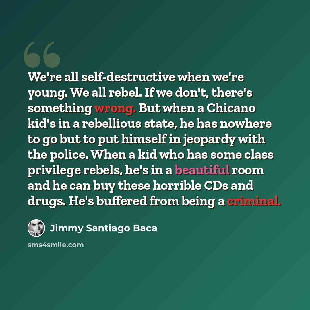 “We're all self-destructive when we're young. We all rebel. If we don't, there's something wrong. But when a Chicano kid's in a rebellious state, he has nowhere to go but to put himself in jeopardy with the police. When a kid who has some class privilege rebels, he's in a beautiful room and he can…” quote by Jimmy Santiago Baca