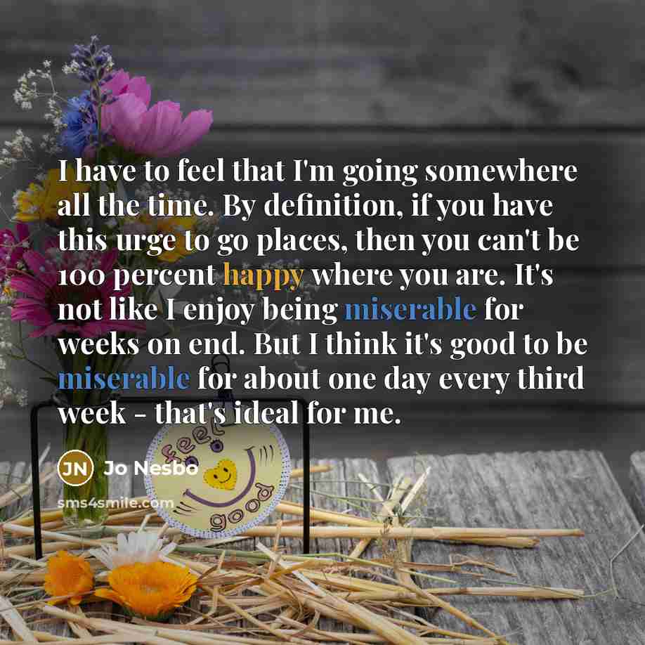 “I have to feel that I'm going somewhere all the time. By definition, if you have this urge to go places, then you can't be 100 percent happy where you are. It's not like I enjoy being miserable for weeks on end. But I think it's good to be miserable for about one day every third week - that's…” quote by Jo Nesbo