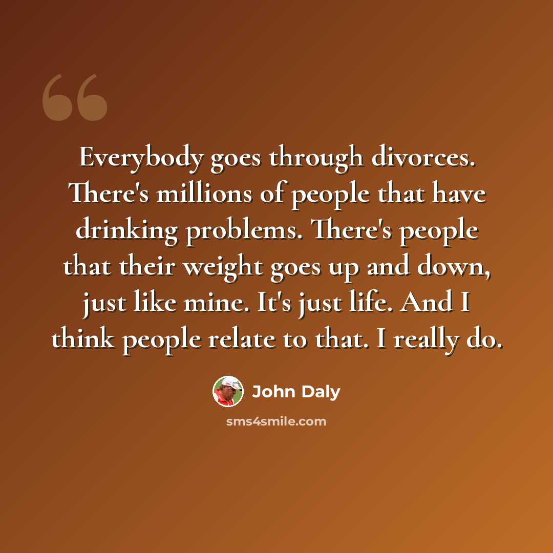 “Everybody goes through divorces. There's millions of people that have drinking problems. There's people that their weight goes up and down, just like mine. It's just life. And I think people relate to that. I really do.” quote by John Daly
