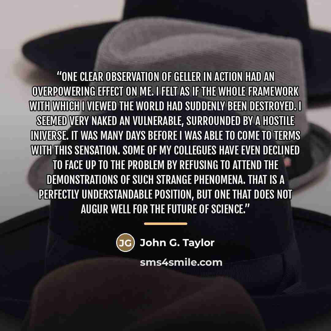 “One clear observation of Geller in action had an overpowering effect on me. I felt as if the whole framework with which I viewed the world had suddenly been destroyed. I seemed very naked an vulnerable, surrounded by a hostile iniverse. It was many days before I was able to come to terms with this…” quote by John G. Taylor