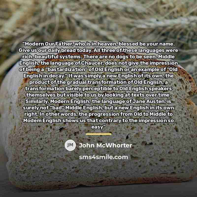 “Modern Our Father, who is in heaven, blessed be your name. Give us our daily bread today. All three of these languages were rich, beautiful systems. There are no dogs to be seen. Middle English, the language of Chaucer, does not give the impression of being a “bastardization” of Old English or an…” quote by John McWhorter