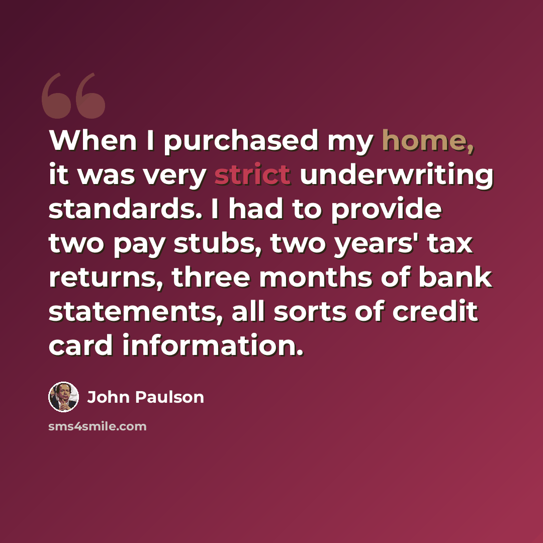 “When I purchased my home, it was very strict underwriting standards. I had to provide two pay stubs, two years' tax returns, three months of bank statements, all sorts of credit card information.” quote by John Paulson