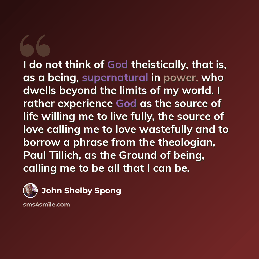 “I do not think of God theistically, that is, as a being, supernatural in power, who dwells beyond the limits of my world. I rather experience God as the source of life willing me to live fully, the source of love calling me to love wastefully and to borrow a phrase from the theologian, Paul…” quote by John Shelby Spong