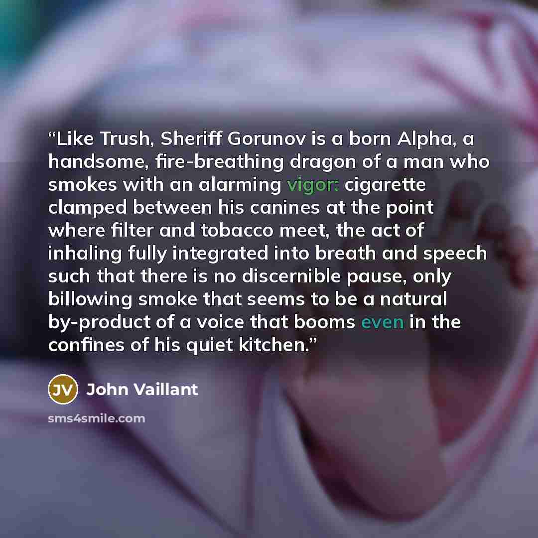 “Like Trush, Sheriff Gorunov is a born Alpha, a handsome, fire-breathing dragon of a man who smokes with an alarming vigor: cigarette clamped between his canines at the point where filter and tobacco meet, the act of inhaling fully integrated into breath and speech such that there is no discernible…” quote by John Vaillant