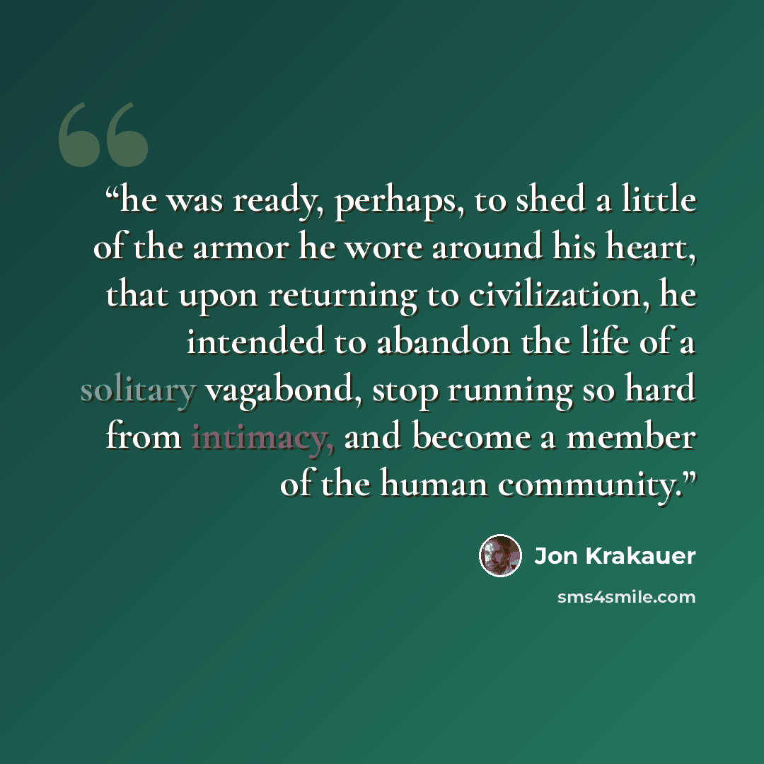 “he was ready, perhaps, to shed a little of the armor he wore around his heart, that upon returning to civilization, he intended to abandon the life of a solitary vagabond, stop running so hard from intimacy, and become a member of the human community.” quote by Jon Krakauer