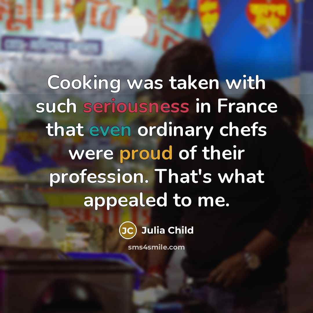 “Cooking was taken with such seriousness in France that even ordinary chefs were proud of their profession. That's what appealed to me.” quote by Julia Child