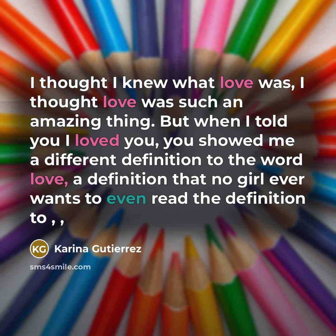 “I thought I knew what love was, I thought love was such an amazing thing. But when I told you I loved you, you showed me a different definition to the word love, a definition that no girl ever wants to even read the definition to , ,” quote by Karina Gutierrez