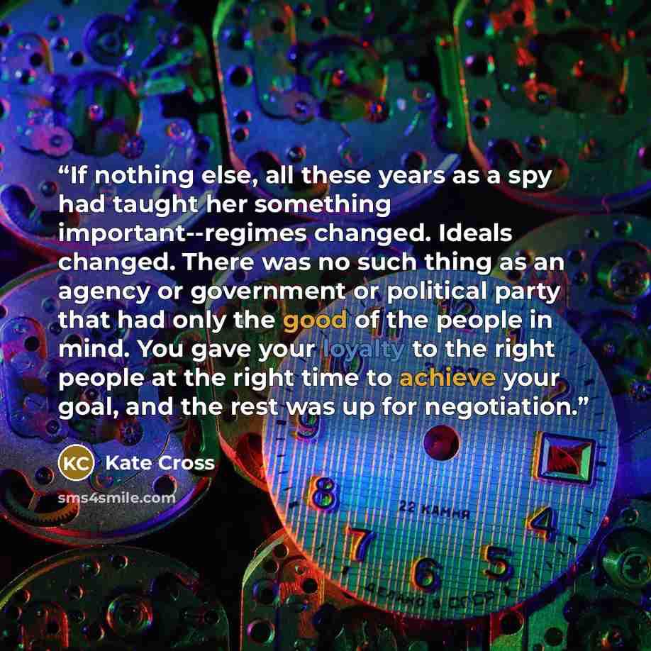 “If nothing else, all these years as a spy had taught her something important--regimes changed. Ideals changed. There was no such thing as an agency or government or political party that had only the good of the people in mind. You gave your loyalty to the right people at the right time to achieve…” quote by Kate Cross
