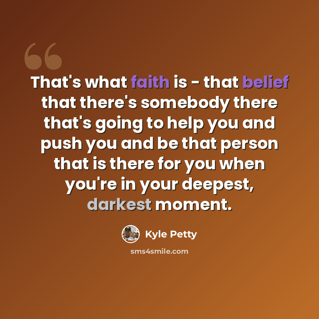 “That's what faith is - that belief that there's somebody there that's going to help you and push you and be that person that is there for you when you're in your deepest, darkest moment.” quote by Kyle Petty