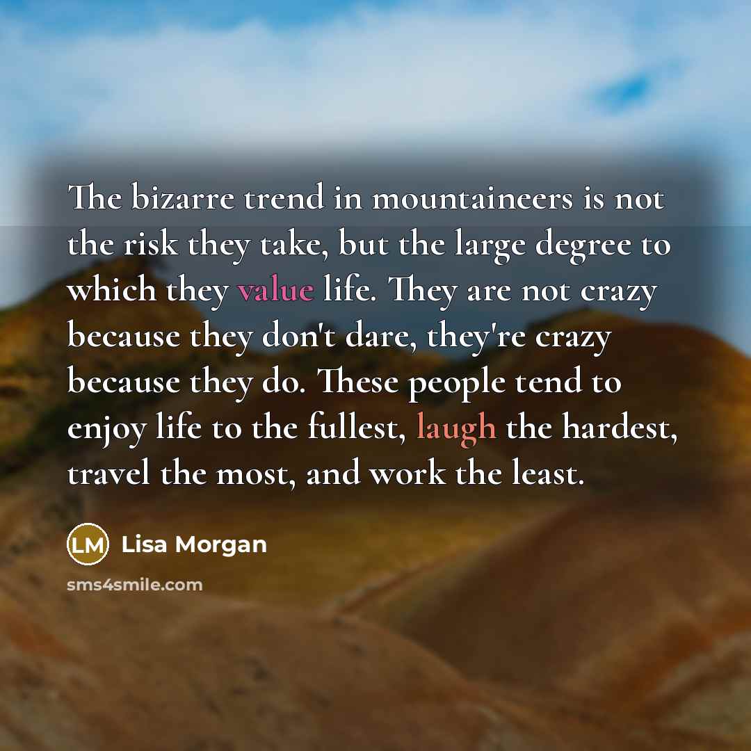 “The bizarre trend in mountaineers is not the risk they take, but the large degree to which they value life. They are not crazy because they don't dare, they're crazy because they do. These people tend to enjoy life to the fullest, laugh the hardest, travel the most, and work the least.” quote by Lisa Morgan