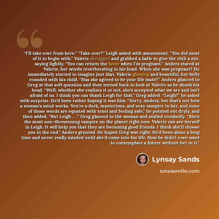 “I’ll take over from here.” “Take over?” Leigh asked with amusement. “You did most of it to begin with.” Valerie shrugged and grabbed a ladle to give the chili a stir, saying lightly, “You can return the favor when I’m pregnant.” Anders stared at Valerie, her words reverberating in his head. When…” quote by Lynsay Sands