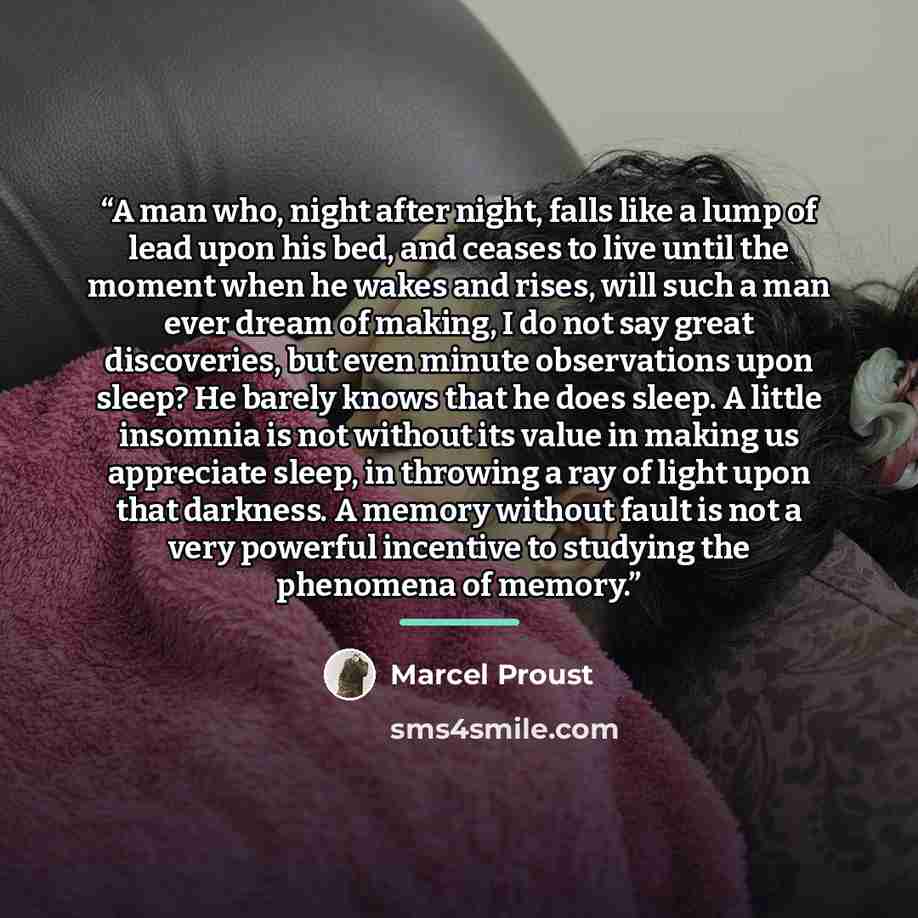 “A man who, night after night, falls like a lump of lead upon his bed, and ceases to live until the moment when he wakes and rises, will such a man ever dream of making, I do not say great discoveries, but even minute observations upon sleep? He barely knows that he does sleep. A little insomnia is…” quote by Marcel Proust