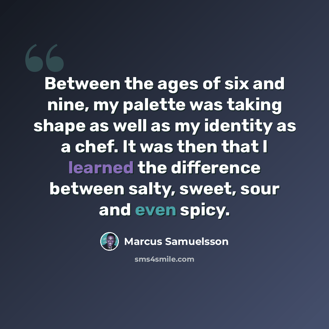 “Between the ages of six and nine, my palette was taking shape as well as my identity as a chef. It was then that I learned the difference between salty, sweet, sour and even spicy.” quote by Marcus Samuelsson