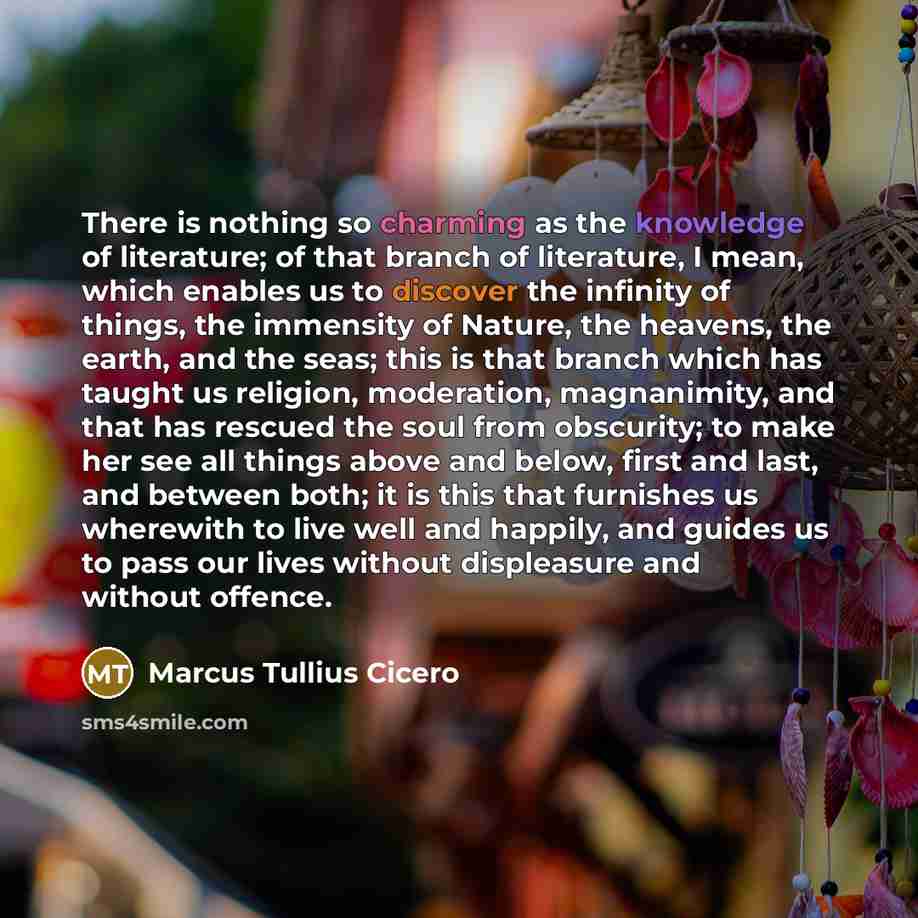 “There is nothing so charming as the knowledge of literature; of that branch of literature, I mean, which enables us to discover the infinity of things, the immensity of Nature, the heavens, the earth, and the seas; this is that branch which has taught us religion, moderation, magnanimity, and that…” quote by Marcus Tullius Cicero