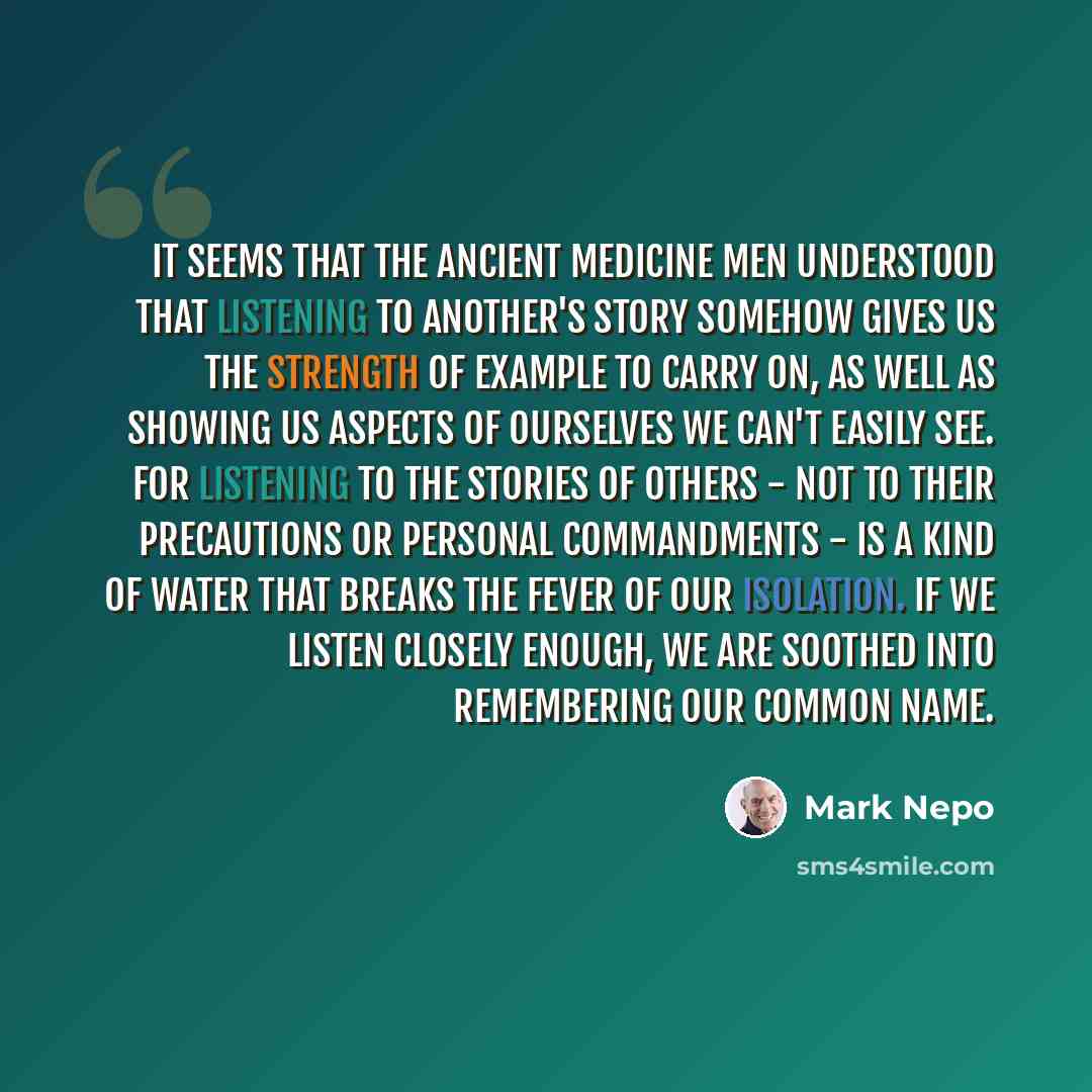 “It seems that the ancient Medicine Men understood that listening to another's story somehow gives us the strength of example to carry on, as well as showing us aspects of ourselves we can't easily see. For listening to the stories of others - not to their precautions or personal commandments - is…” quote by Mark Nepo