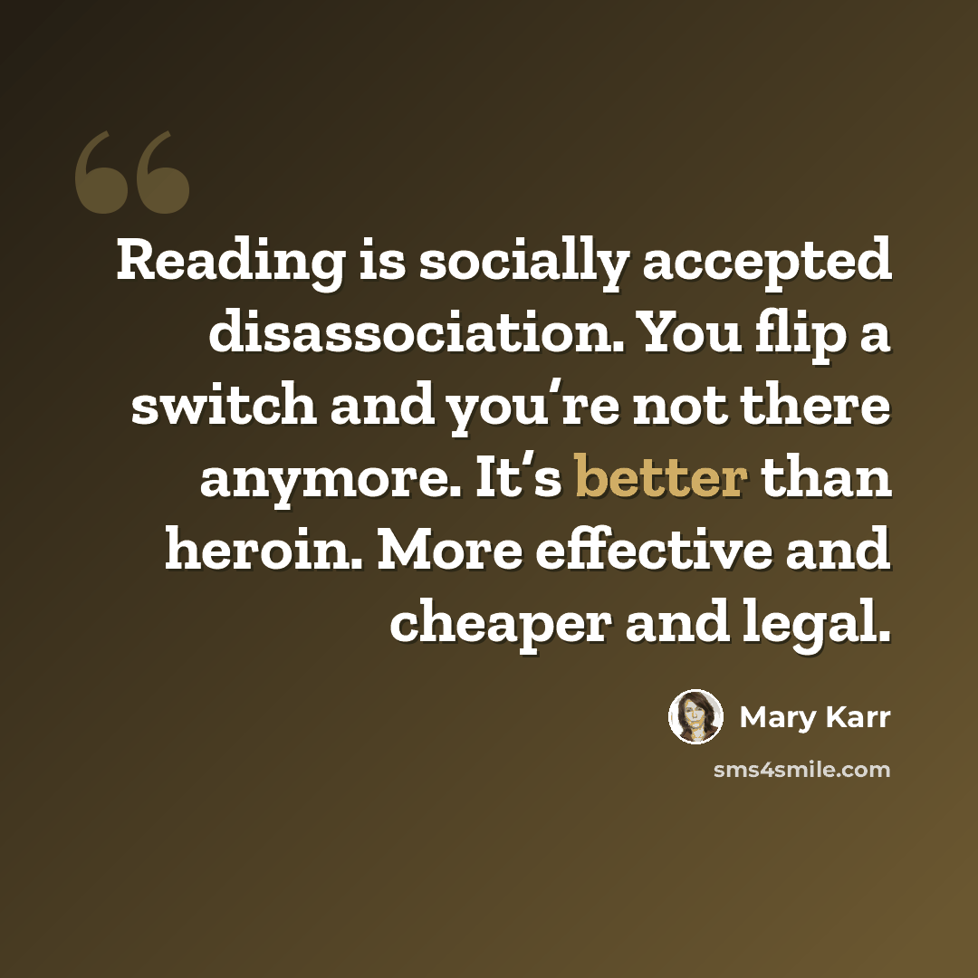 “Reading is socially accepted disassociation. You flip a switch and you’re not there anymore. It’s better than heroin. More effective and cheaper and legal.” quote by Mary Karr