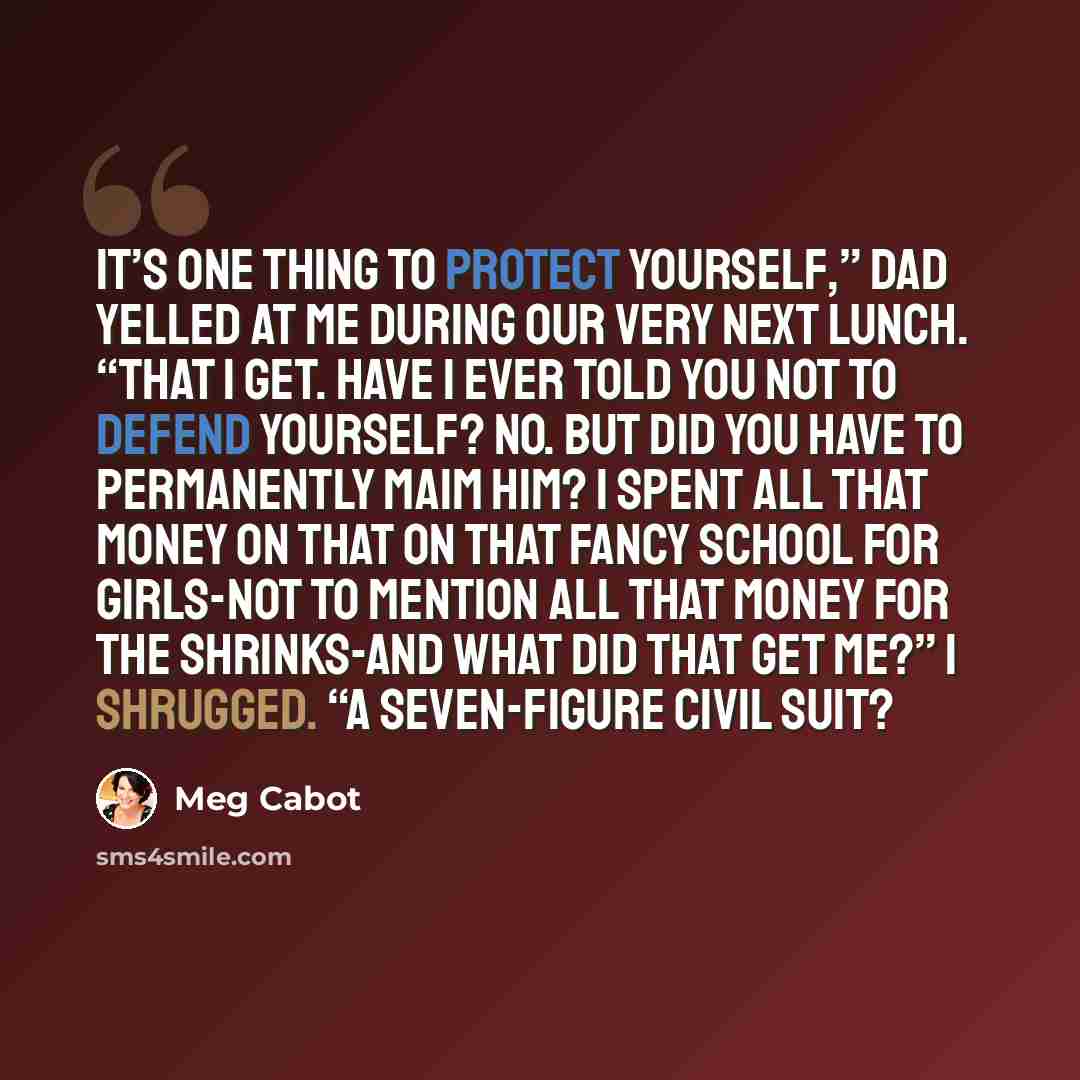 “It’s one thing to protect yourself,” Dad yelled at me during our very next lunch. “That I get. Have I ever told you not to defend yourself? No. But did you have to permanently maim him? I spent all that money on that on that fancy school for girls-not to mention all that money for the shrinks-and…” quote by Meg Cabot