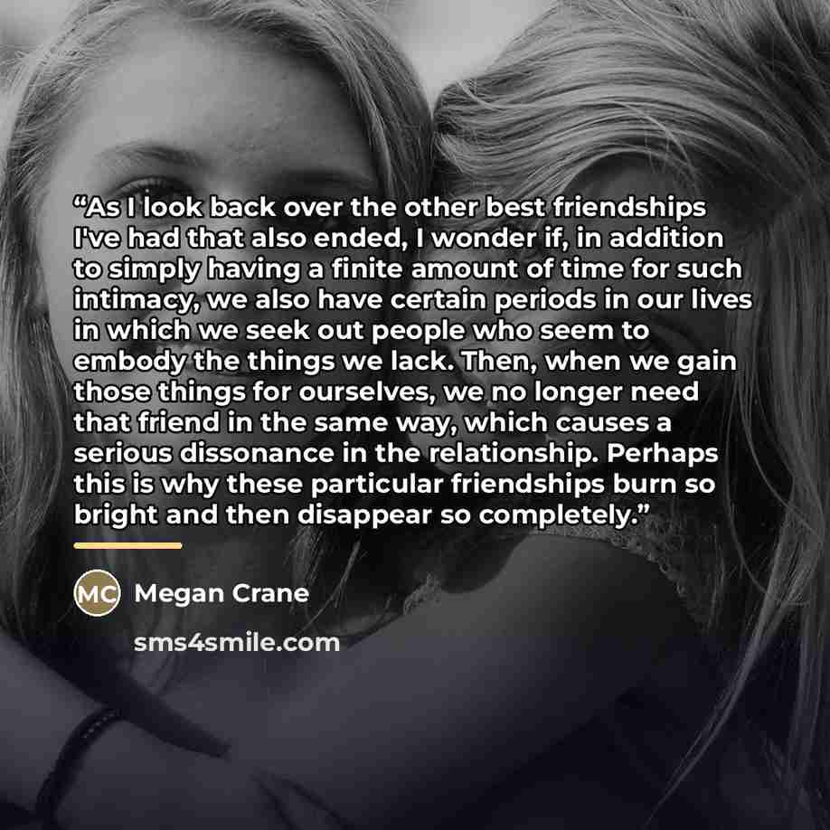 “As I look back over the other best friendships I've had that also ended, I wonder if, in addition to simply having a finite amount of time for such intimacy, we also have certain periods in our lives in which we seek out people who seem to embody the things we lack. Then, when we gain those things…” quote by Megan Crane