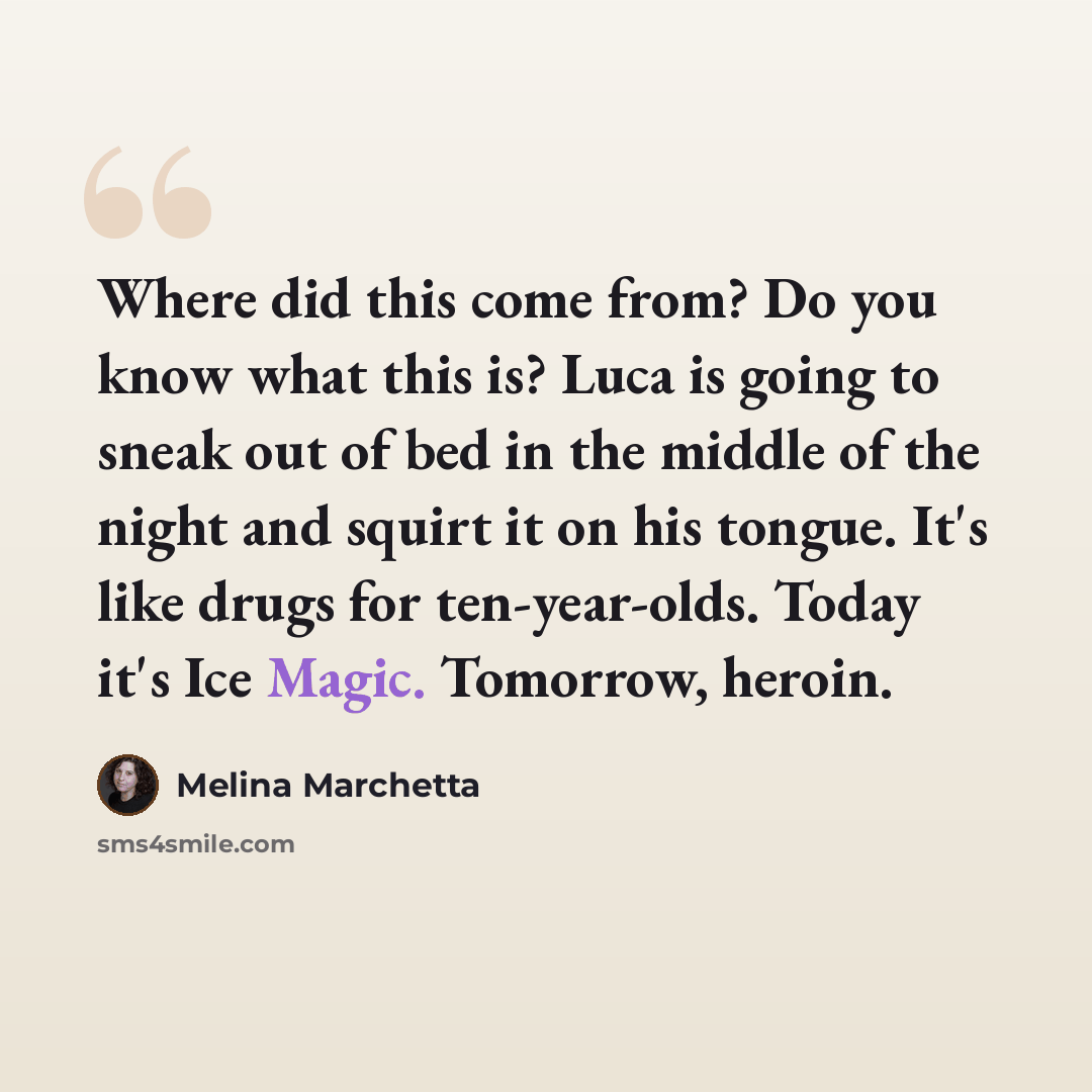 “Where did this come from? Do you know what this is? Luca is going to sneak out of bed in the middle of the night and squirt it on his tongue. It's like drugs for ten-year-olds. Today it's Ice Magic. Tomorrow, heroin.” quote by Melina Marchetta