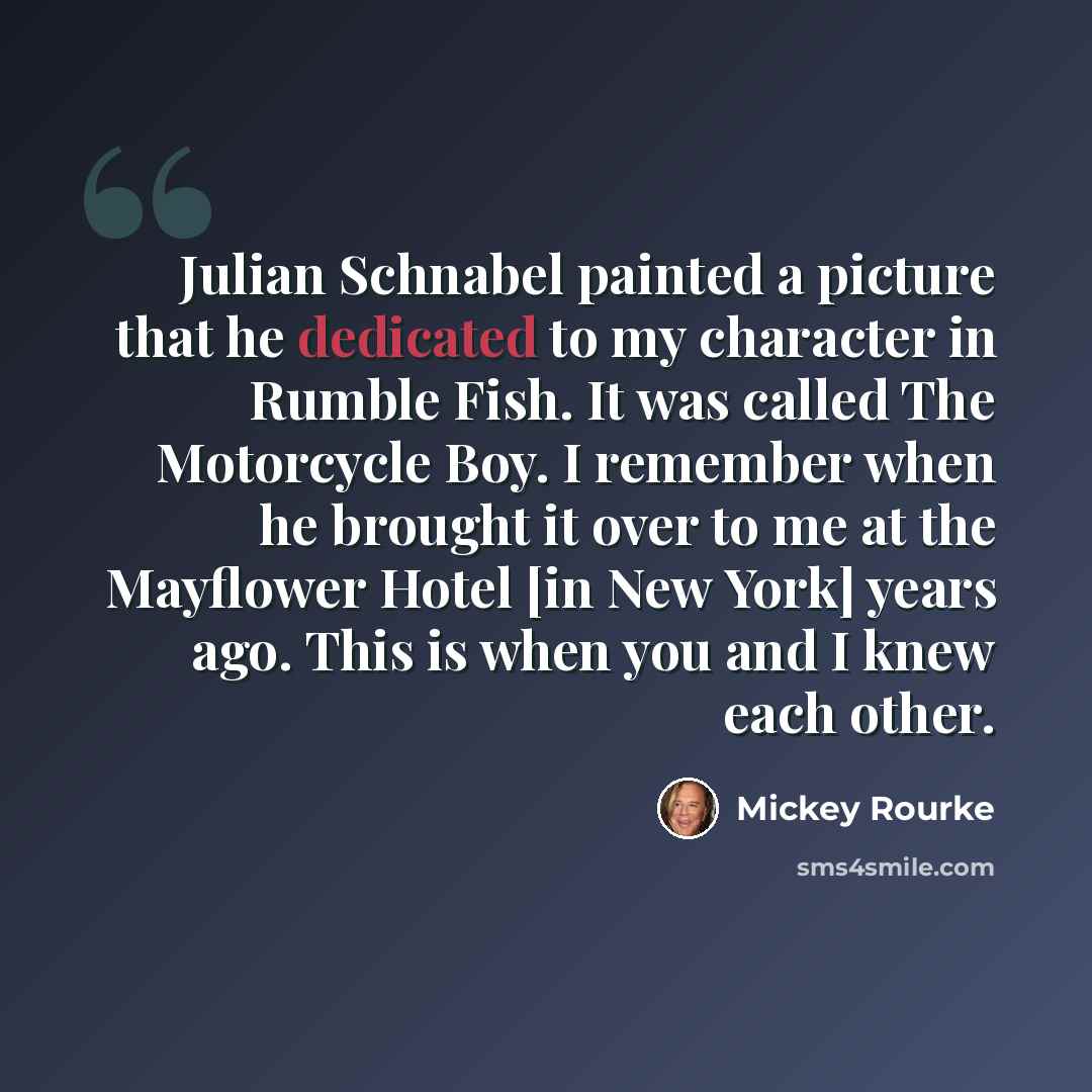 “Julian Schnabel painted a picture that he dedicated to my character in Rumble Fish. It was called The Motorcycle Boy. I remember when he brought it over to me at the Mayflower Hotel [in New York] years ago. This is when you and I knew each other.” quote by Mickey Rourke
