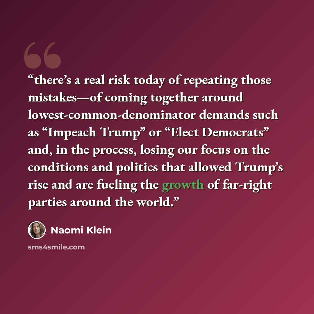 “there’s a real risk today of repeating those mistakes—of coming together around lowest-common-denominator demands such as “Impeach Trump” or “Elect Democrats” and, in the process, losing our focus on the conditions and politics that allowed Trump’s rise and are fueling the growth of far-right…” quote by Naomi Klein