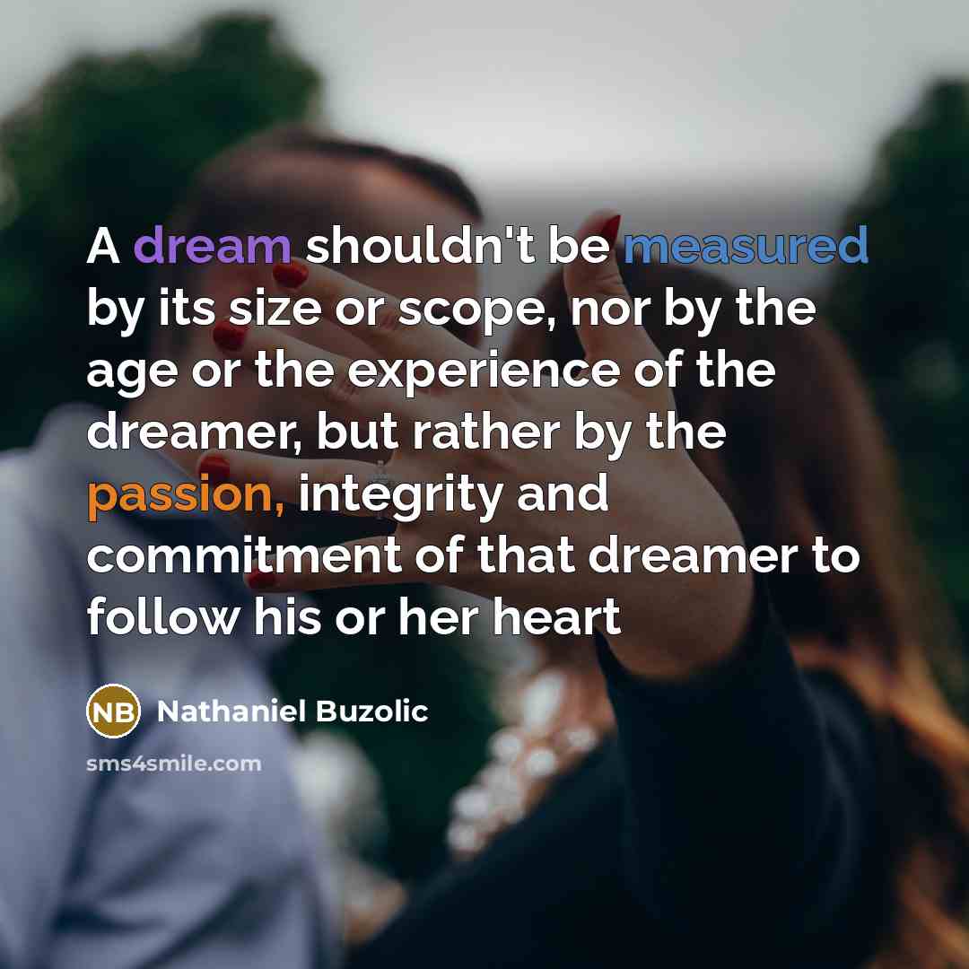 “A dream shouldn't be measured by its size or scope, nor by the age or the experience of the dreamer, but rather by the passion, integrity and commitment of that dreamer to follow his or her heart” quote by Nathaniel Buzolic