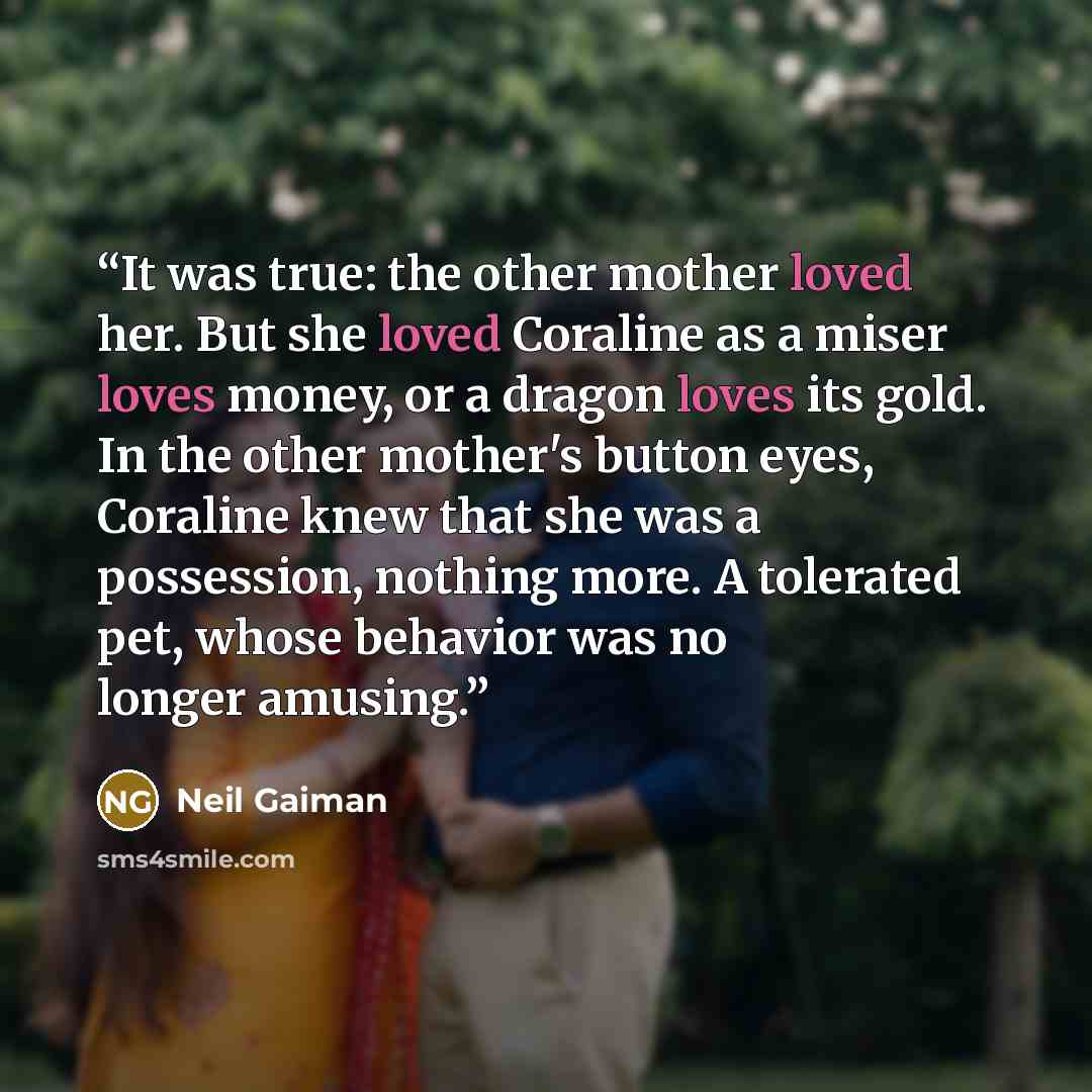 “It was true: the other mother loved her. But she loved Coraline as a miser loves money, or a dragon loves its gold. In the other mother's button eyes, Coraline knew that she was a possession, nothing more. A tolerated pet, whose behavior was no longer amusing.” quote by Neil Gaiman