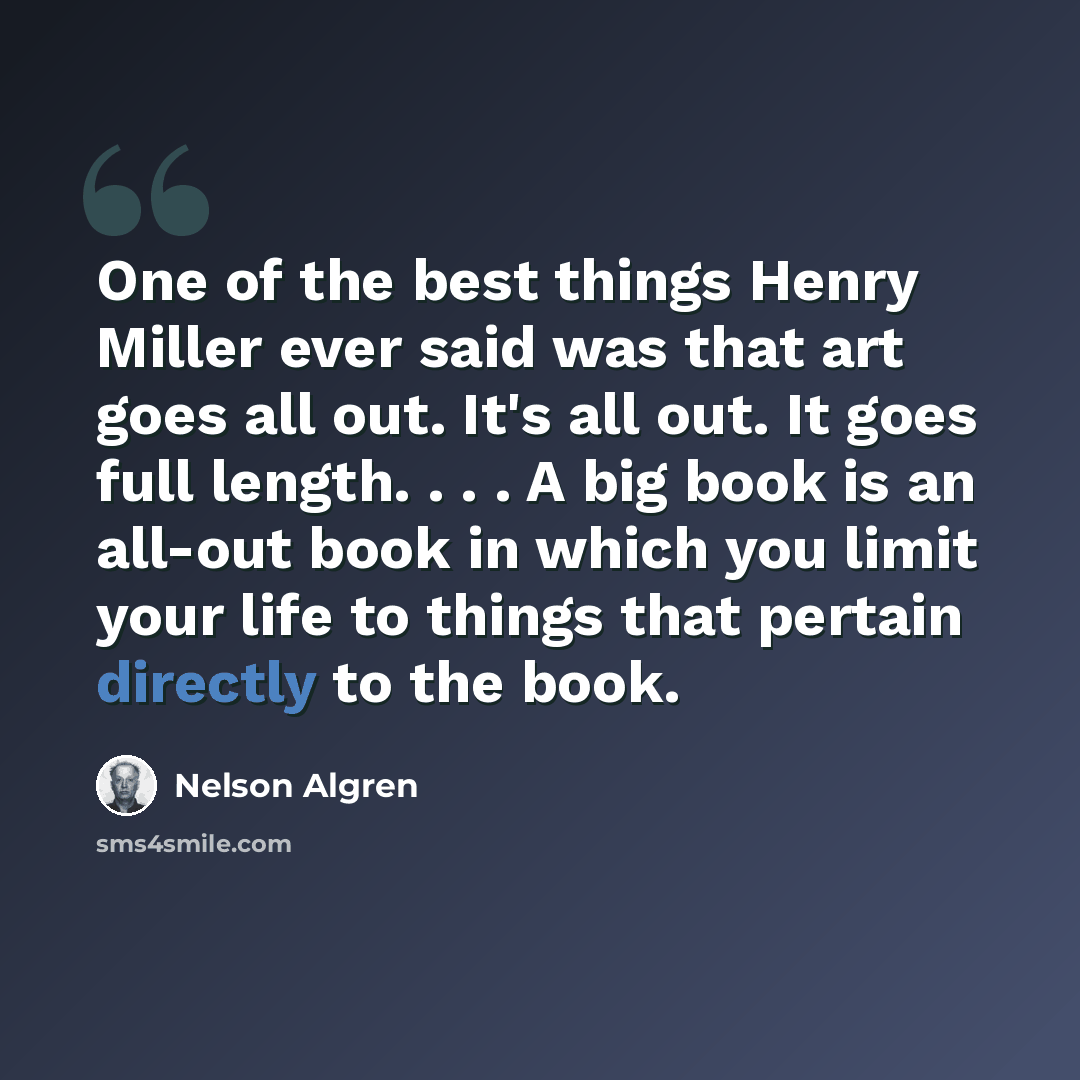 “One of the best things Henry Miller ever said was that art goes all out. It's all out. It goes full length. . . . A big book is an all-out book in which you limit your life to things that pertain directly to the book.” quote by Nelson Algren