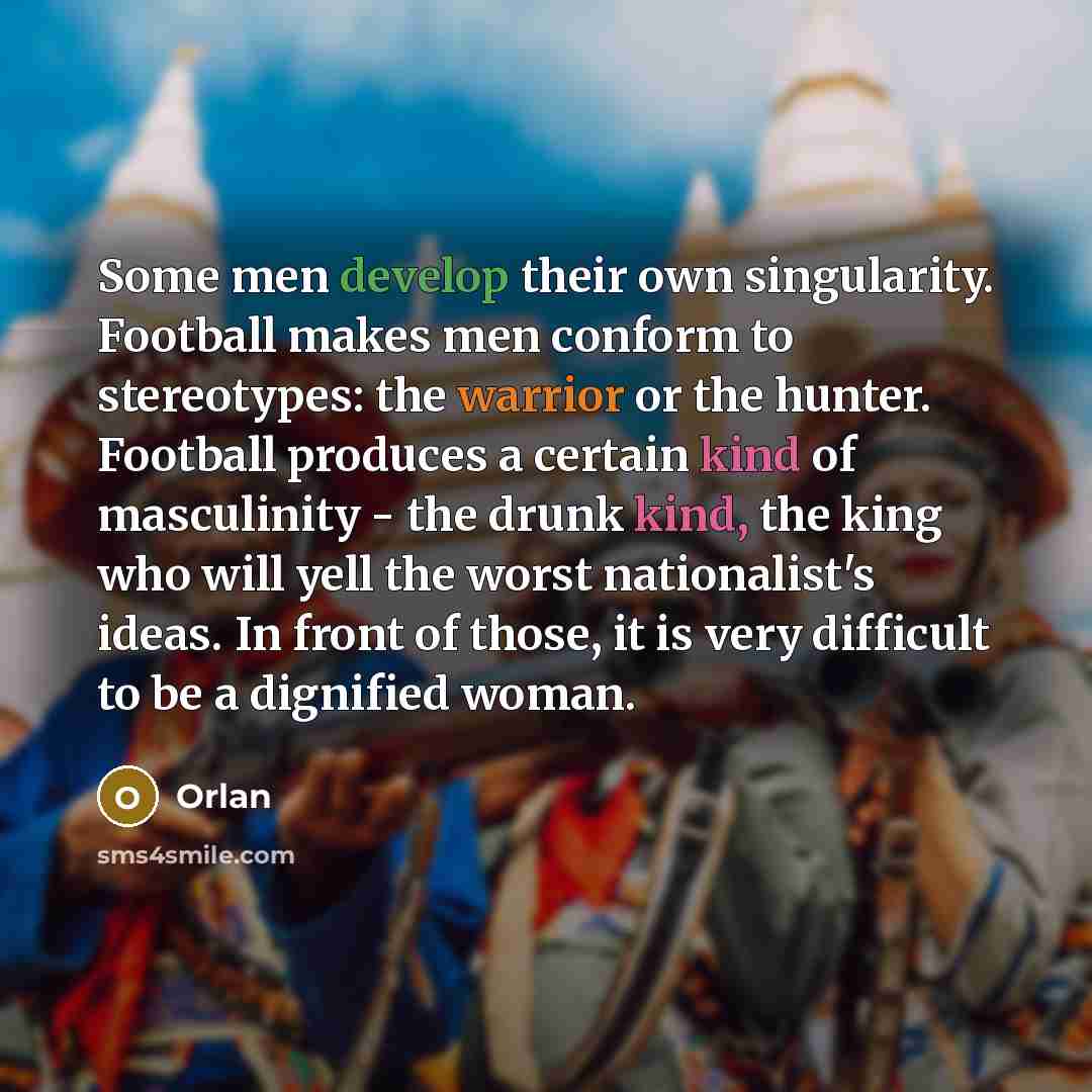 “Some men develop their own singularity. Football makes men conform to stereotypes: the warrior or the hunter. Football produces a certain kind of masculinity - the drunk kind, the king who will yell the worst nationalist's ideas. In front of those, it is very difficult to be a dignified woman.” quote by Orlan