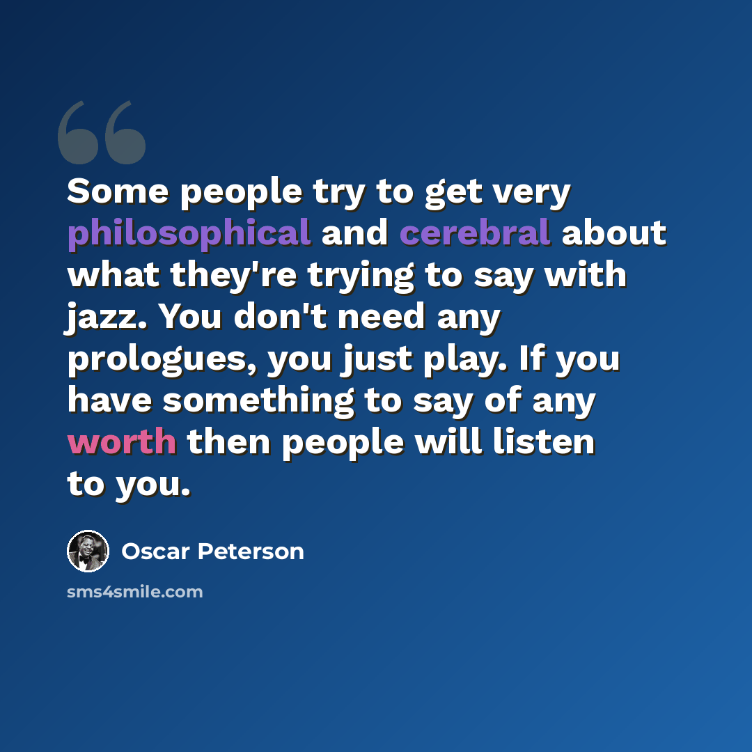 “Some people try to get very philosophical and cerebral about what they're trying to say with jazz. You don't need any prologues, you just play. If you have something to say of any worth then people will listen to you.” quote by Oscar Peterson