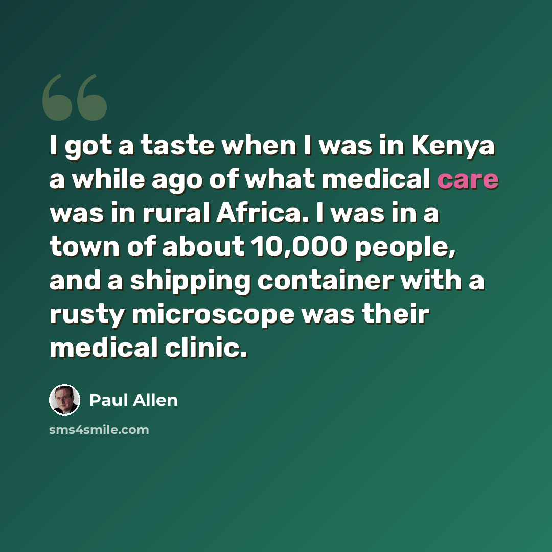 “I got a taste when I was in Kenya a while ago of what medical care was in rural Africa. I was in a town of about 10,000 people, and a shipping container with a rusty microscope was their medical clinic.” quote by Paul Allen