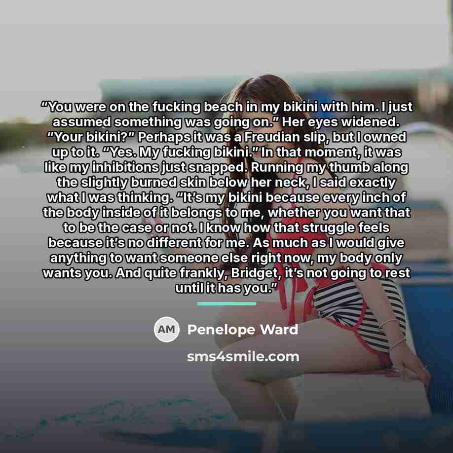 “You were on the fucking beach in my bikini with him. I just assumed something was going on.” Her eyes widened. “Your bikini?” Perhaps it was a Freudian slip, but I owned up to it. “Yes. My fucking bikini.” In that moment, it was like my inhibitions just snapped. Running my thumb along the slightly…” quote by Penelope Ward