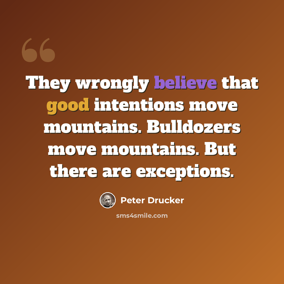 “They wrongly believe that good intentions move mountains. Bulldozers move mountains. But there are exceptions.” quote by Peter Drucker