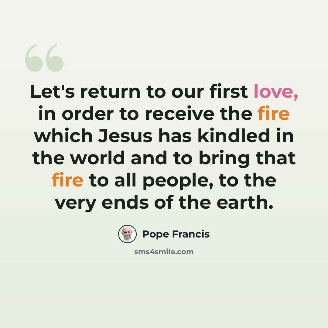 “Let's return to our first love, in order to receive the fire which Jesus has kindled in the world and to bring that fire to all people, to the very ends of the earth.” quote by Pope Francis