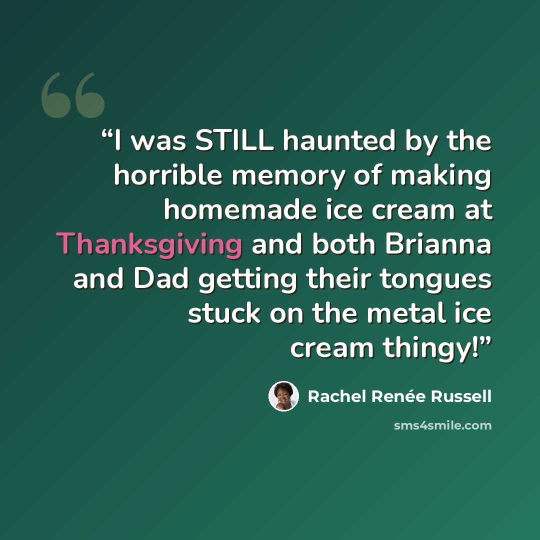 “I was STILL haunted by the horrible memory of making homemade ice cream at Thanksgiving and both Brianna and Dad getting their tongues stuck on the metal ice cream thingy!” quote by Rachel Renée Russell
