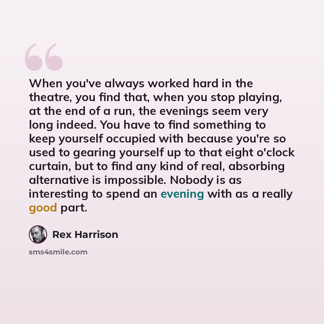 “When you've always worked hard in the theatre, you find that, when you stop playing, at the end of a run, the evenings seem very long indeed. You have to find something to keep yourself occupied with because you're so used to gearing yourself up to that eight o'clock curtain, but to find any kind…” quote by Rex Harrison