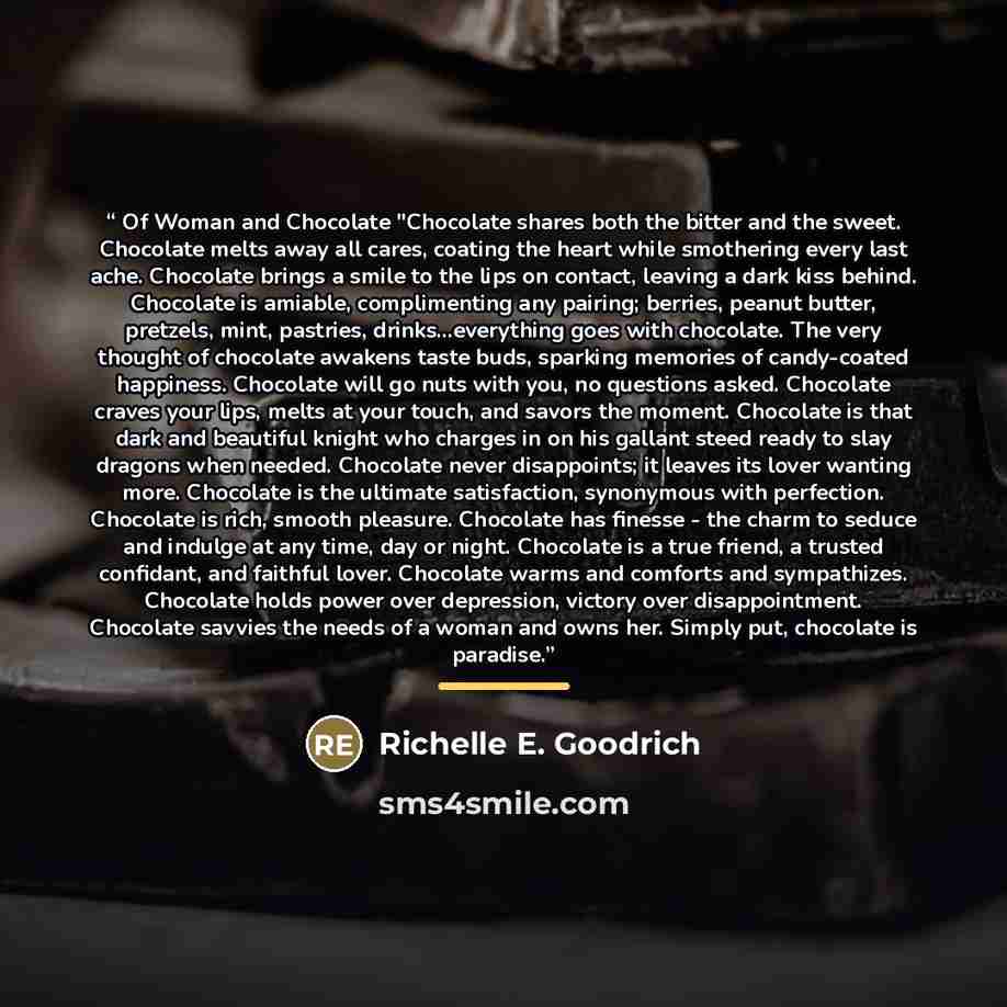 “Of Woman and Chocolate "Chocolate shares both the bitter and the sweet. Chocolate melts away all cares, coating the heart while smothering every last ache. Chocolate brings a smile to the lips on contact, leaving a dark kiss behind. Chocolate is amiable, complimenting any pairing; berries, peanut…” quote by Richelle E. Goodrich